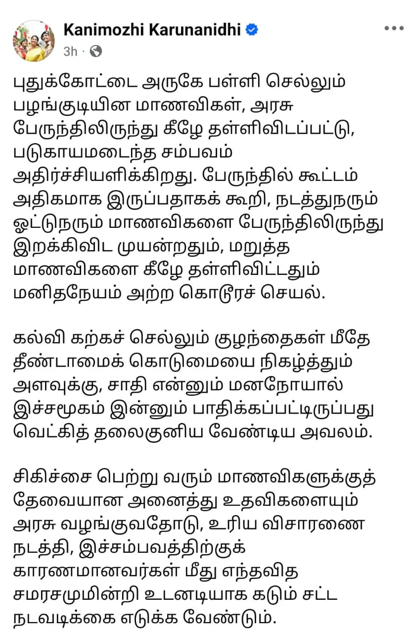 புதுக்கோட்டை அருகே பள்ளி செல்லும் பழங்குடியின மாணவிகள், அரசு பேருந்திலிருந்து கீழே தள்ளிவிடப்பட்ட சம்பவத்தை மனித நேயமற்ற கொடூர செயல் என கனிமொழி எம்.பி விமர்சித்துள்ளார்.